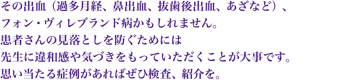 その出血（過多月経、鼻出血、抜歯後出血、あざなど）、フォン・ヴィレブランド病かもしれません。患者さんの見落としを防ぐためには先生に違和感や気づきをもっていただくことが大事です。思い当たる症例があればぜひ検査、紹介を。