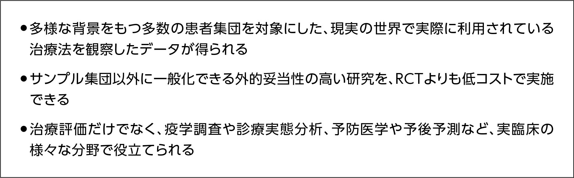 リアルワールドエビデンス（RWD)を活用するメリット　現実の世界で利用されている治療法の観察データが得られる、外的妥当性の高い研究をRCTより低コストで実施、実臨床の様々な分野で役立てられる